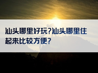 汕头哪里好玩？汕头哪里住起来比较方便？