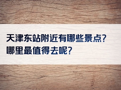 天津东站附近有哪些景点？哪里最值得去呢？