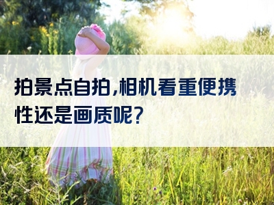 拍景点自拍，相机看重便携性还是画质呢？