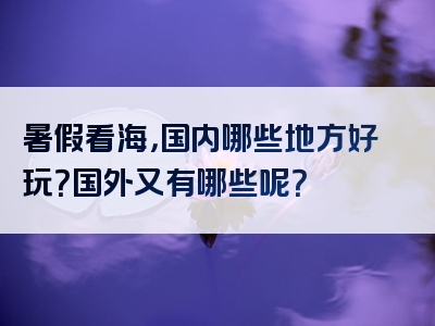 暑假看海，国内哪些地方好玩？国外又有哪些呢？