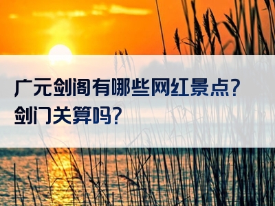 广元剑阁有哪些网红景点？剑门关算吗？