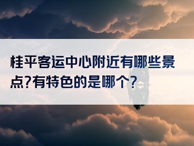 桂平客运中心附近有哪些景点？有特色的是哪个？