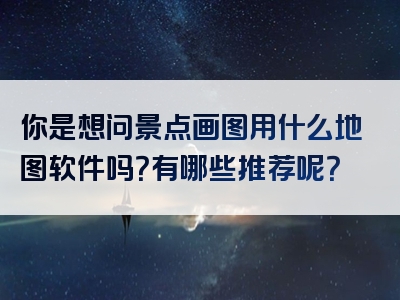 你是想问景点画图用什么地图软件吗？有哪些推荐呢？