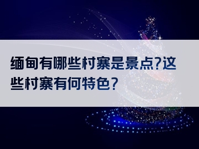 缅甸有哪些村寨是景点？这些村寨有何特色？