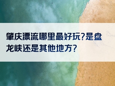 肇庆漂流哪里最好玩？是盘龙峡还是其他地方？