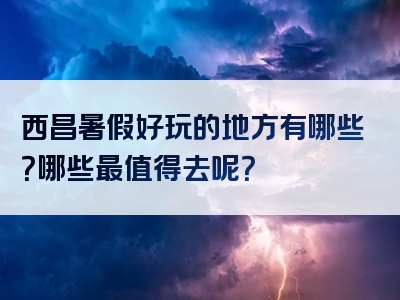西昌暑假好玩的地方有哪些？哪些最值得去呢？