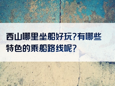 西山哪里坐船好玩？有哪些特色的乘船路线呢？