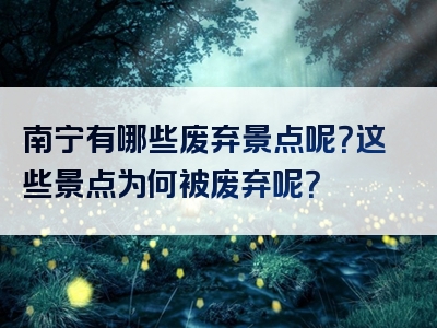 南宁有哪些废弃景点呢？这些景点为何被废弃呢？