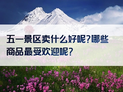 五一景区卖什么好呢？哪些商品最受欢迎呢？