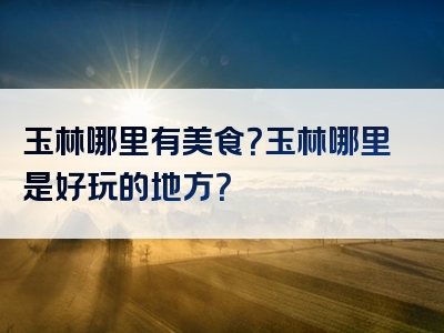 玉林哪里有美食？玉林哪里是好玩的地方？