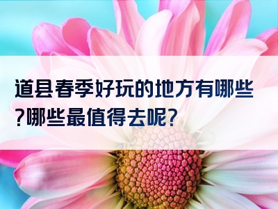 道县春季好玩的地方有哪些？哪些最值得去呢？