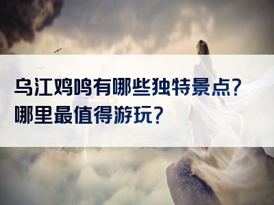 乌江鸡鸣有哪些独特景点？哪里最值得游玩？