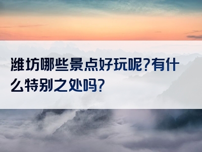 潍坊哪些景点好玩呢？有什么特别之处吗？