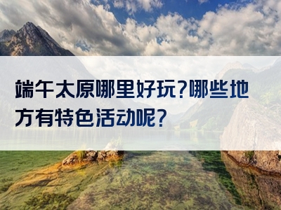 端午太原哪里好玩？哪些地方有特色活动呢？