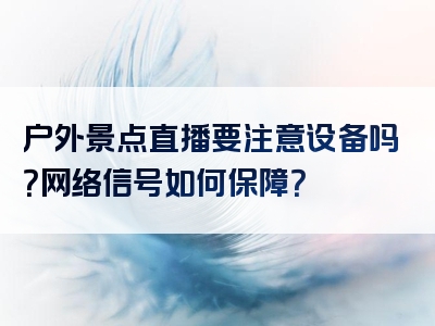 户外景点直播要注意设备吗？网络信号如何保障？