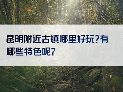 昆明附近古镇哪里好玩？有哪些特色呢？