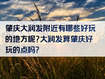 肇庆大润发附近有哪些好玩的地方呢？大润发算肇庆好玩的点吗？