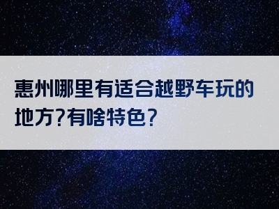 惠州哪里有适合越野车玩的地方？有啥特色？