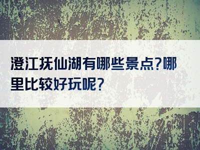 澄江抚仙湖有哪些景点？哪里比较好玩呢？