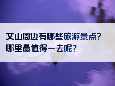 文山周边有哪些旅游景点？哪里最值得一去呢？