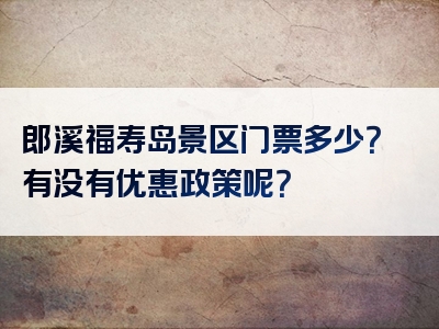 郎溪福寿岛景区门票多少？有没有优惠政策呢？