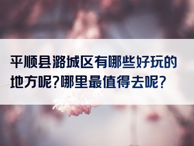 平顺县潞城区有哪些好玩的地方呢？哪里最值得去呢？
