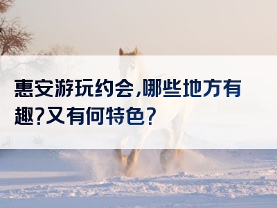 惠安游玩约会，哪些地方有趣？又有何特色？