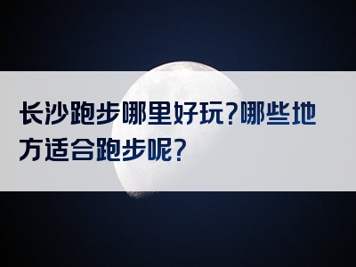 长沙跑步哪里好玩？哪些地方适合跑步呢？