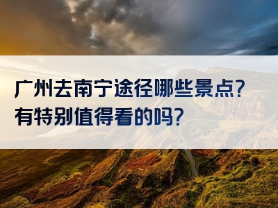 广州去南宁途径哪些景点？有特别值得看的吗？