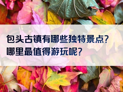 包头古镇有哪些独特景点？哪里最值得游玩呢？