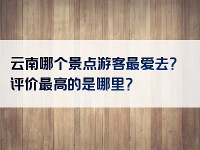 云南哪个景点游客最爱去？评价最高的是哪里？