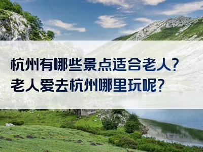 杭州有哪些景点适合老人？老人爱去杭州哪里玩呢？