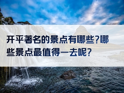 开平著名的景点有哪些？哪些景点最值得一去呢？