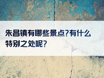 朱昌镇有哪些景点？有什么特别之处呢？