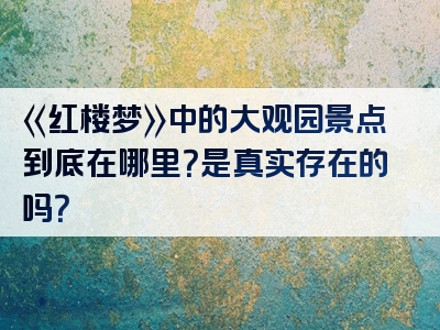 《红楼梦》中的大观园景点到底在哪里？是真实存在的吗？