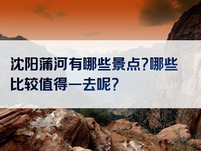 沈阳蒲河有哪些景点？哪些比较值得一去呢？