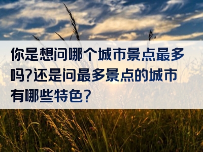 你是想问哪个城市景点最多吗？还是问最多景点的城市有哪些特色？