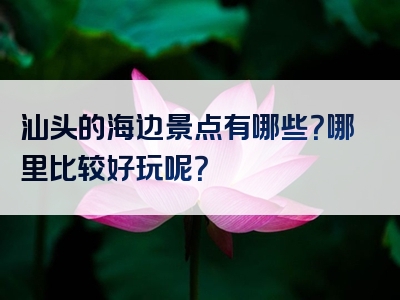 汕头的海边景点有哪些？哪里比较好玩呢？