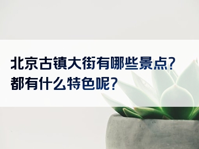 北京古镇大街有哪些景点？都有什么特色呢？