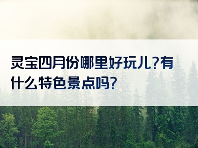 灵宝四月份哪里好玩儿？有什么特色景点吗？