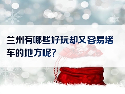 兰州有哪些好玩却又容易堵车的地方呢？
