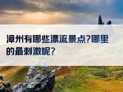 漳州有哪些漂流景点？哪里的最刺激呢？