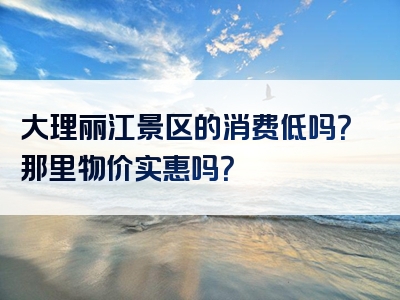 大理丽江景区的消费低吗？那里物价实惠吗？