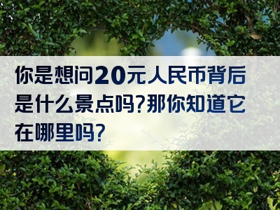 你是想问20元人民币背后是什么景点吗？那你知道它在哪里吗？