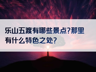 乐山五渡有哪些景点？那里有什么特色之处？