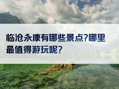 临沧永康有哪些景点？哪里最值得游玩呢？