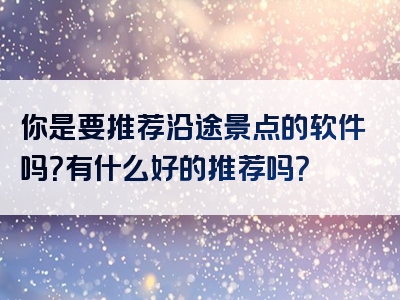 你是要推荐沿途景点的软件吗？有什么好的推荐吗？