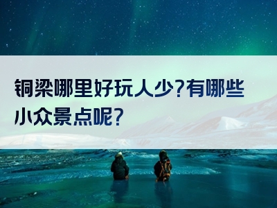 铜梁哪里好玩人少？有哪些小众景点呢？