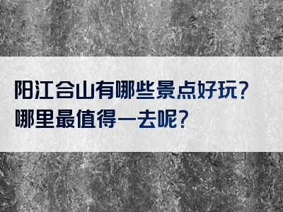 阳江合山有哪些景点好玩？哪里最值得一去呢？