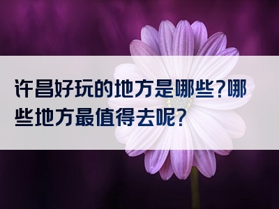 许昌好玩的地方是哪些？哪些地方最值得去呢？